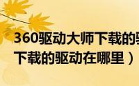 360驱动大师下载的驱动安装（360驱动大师下载的驱动在哪里）