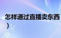 怎样通过直播卖东西（怎样通过直播卖农产品）