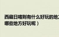 西藏日喀则有什么好玩的地方（在日喀则市和朋友在一起去哪些地方好玩呢）