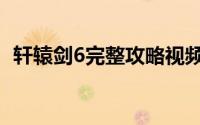 轩辕剑6完整攻略视频（轩辕剑6完美攻略）