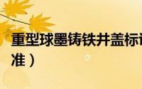 重型球墨铸铁井盖标识（重型球墨铸铁井盖标准）