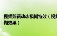 视频剪辑动态模糊特效（视频添加动态模糊效果,视频添加模糊效果）