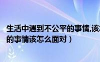 生活中遇到不公平的事情,该怎么面对呢（生活中遇到不公平的事情该怎么面对）