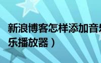 新浪博客怎样添加音乐（新浪博客怎么添加音乐播放器）