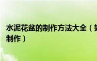 水泥花盆的制作方法大全（如何做水泥花盆 清水混凝土花盆制作）