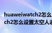 huaweiwatch2怎么设置太空表盘（华为watch2怎么设置太空人表盘）