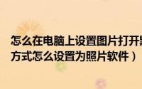 怎么在电脑上设置图片打开默认方式（电脑上图片默认打开方式怎么设置为照片软件）