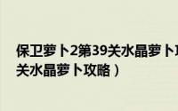 保卫萝卜2第39关水晶萝卜攻略图解（《保卫萝卜2》第39关水晶萝卜攻略）