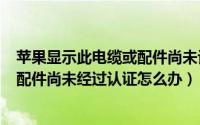 苹果显示此电缆或配件尚未认证（iPhone 6s显示此电缆或配件尚未经过认证怎么办）