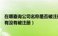 在哪查询公司名称是否被注册（最新查询要注册的公司名称有没有被注册）