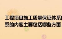 工程项目施工质量保证体系的主要内容有（施工质量保证体系的内容主要包括哪些方面）