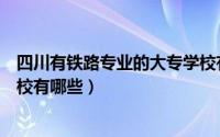 四川有铁路专业的大专学校有哪些（四川铁路专业怎么样学校有哪些）