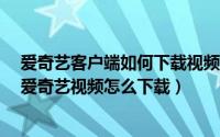 爱奇艺客户端如何下载视频（爱奇艺客户端怎么下载视频/爱奇艺视频怎么下载）