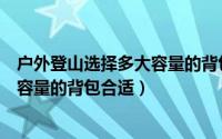 户外登山选择多大容量的背包合适女生（户外登山选择多大容量的背包合适）