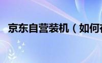 京东自营装机（如何在京东商城自助装机）