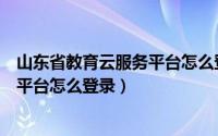 山东省教育云服务平台怎么登录不进去（山东省教育云服务平台怎么登录）