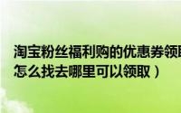 淘宝粉丝福利购的优惠券领取不了（淘宝粉丝福利购优惠券怎么找去哪里可以领取）