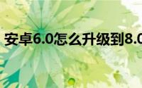 安卓6.0怎么升级到8.0（安卓6.0怎么升7.0）