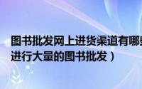 图书批发网上进货渠道有哪些?网上批发书去哪里好?（怎么进行大量的图书批发）