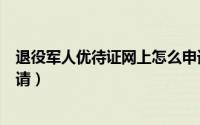 退役军人优待证网上怎么申请（退役军人优待证网上怎么申请）