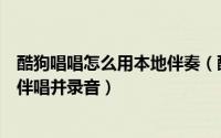 酷狗唱唱怎么用本地伴奏（酷狗怎么设置伴唱酷狗怎么设置伴唱并录音）