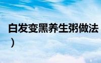 白发变黑养生粥做法（白发变黑养生粥的做法）