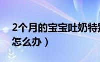 2个月的宝宝吐奶特别多（2个月的宝宝吐奶怎么办）