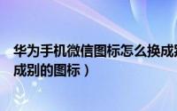 华为手机微信图标怎么换成别的图标（手机微信图标怎么换成别的图标）