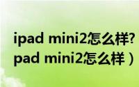 ipad mini2怎么样?（ipad mini2如何购买 ipad mini2怎么样）