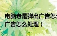 电脑老是弹出广告怎么办视频（电脑老是弹出广告怎么处理）