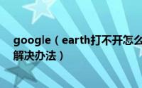 google（earth打不开怎么办 谷歌地球无法打开的原因及解决办法）