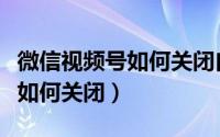 微信视频号如何关闭自己的视频（微信视频号如何关闭）