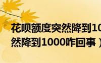 花呗额度突然降到1000咋回事（花呗额度突然降到1000咋回事）