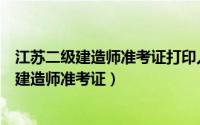 江苏二级建造师准考证打印入口官网（怎么打印江苏省二级建造师准考证）