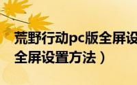 荒野行动pc版全屏设置（《荒野行动》PC版全屏设置方法）