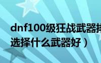 dnf100级狂战武器排行（DNF100级狂战士选择什么武器好）