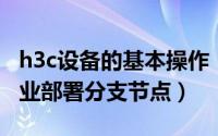 h3c设备的基本操作（怎样使用H3C设备为企业部署分支节点）