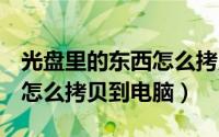 光盘里的东西怎么拷贝到u盘（光盘里的东西怎么拷贝到电脑）