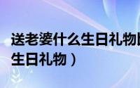 送老婆什么生日礼物比较有意义（送老婆什么生日礼物）