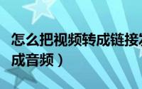 怎么把视频转成链接发给别人（怎么把视频转成音频）