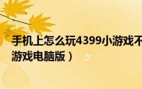 手机上怎么玩4399小游戏不用实名（手机上怎么玩4399小游戏电脑版）