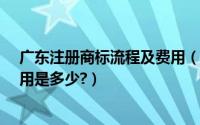 广东注册商标流程及费用（汕头商标注册需要多长时间?费用是多少?）