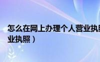 怎么在网上办理个人营业执照年审（怎么在网上办理个人营业执照）