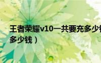 王者荣耀v10一共要充多少钱视频（王者荣耀v10一共要充多少钱）