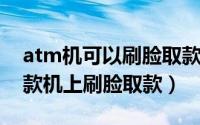 atm机可以刷脸取款吗（如何在ATM自助取款机上刷脸取款）