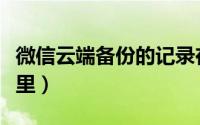 微信云端备份的记录在哪（微信云端备份在哪里）