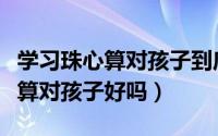 学习珠心算对孩子到底有没有好处（学习珠心算对孩子好吗）