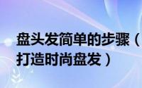 盘头发简单的步骤（最简单的盘头方法 轻松打造时尚盘发）