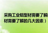 采购工业铝型材需要了解的几大因素有哪些（采购工业铝型材需要了解的几大因素）