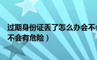 过期身份证丢了怎么办会不会有危险（身份证丢了怎么办会不会有危险）